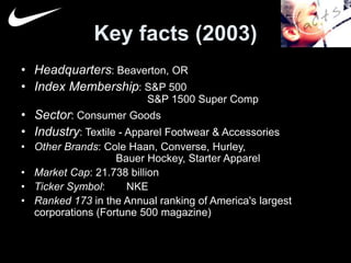 Key facts (2003) 
• Headquarters: Beaverton, OR 
• Index Membership: S&P 500 
S&P 1500 Super Comp 
• Sector: Consumer Goods 
• Industry: Textile - Apparel Footwear & Accessories 
• Other Brands: Cole Haan, Converse, Hurley, 
Bauer Hockey, Starter Apparel 
• Market Cap: 21.738 billion 
• Ticker Symbol: NKE 
• Ranked 173 in the Annual ranking of America's largest 
corporations (Fortune 500 magazine) 
 