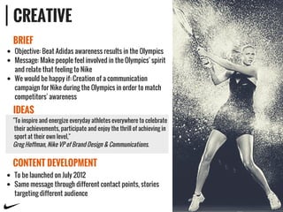 CREATIVE
BRIEF
IDEAS
CONTENT DEVELOPMENT
Objective: Beat Adidas awareness results in the Olympics
Message: Make people feel involved in the Olympics' spirit
and relate that feeling to Nike
We would be happy if: Creation of a communication
campaign for Nike during the Olympics in order to match
competitors' awareness
"To inspire and energize everyday athletes everywhere to celebrate
their achievements, participate and enjoy the thrill of achieving in
sport at their own level,"
Greg Hoffman, Nike VP of Brand Design & Communications.
To be launched on July 2012
Same message through different contact points, stories
targeting different audience
 