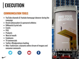 EXECUTION
COMMUNICATION TOOLS
YouTube channels & Youtube homepage takeover during the
campaign
Brand ambassadors & sponsored athletes
Billboards & print ads
Events
POS
Products
Word of mouth
Employees
TV commercials
Twitter: #findgreatness hashtag
Nike+ Fuelstream: a dynamic online stream of imagery and
consumer comments
 