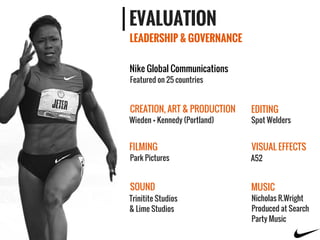 LEADERSHIP & GOVERNANCE
EVALUATION
Wieden + Kennedy (Portland)
Park Pictures A52
Spot Welders
Nicholas R.Wright
Produced at Search
Party Music
Trinitite Studios
& Lime Studios
CREATION, ART & PRODUCTION
FILMING
EDITING
VISUAL EFFECTS
SOUND MUSIC
Nike Global Communications
Featured on 25 countries
 