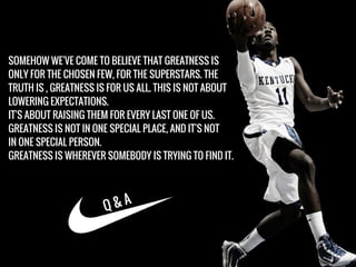 SOMEHOW WE'VE COME TO BELIEVE THAT GREATNESS IS
ONLY FOR THE CHOSEN FEW, FOR THE SUPERSTARS. THE
TRUTH IS , GREATNESS IS FOR US ALL. THIS IS NOT ABOUT
LOWERING EXPECTATIONS.
IT'S ABOUT RAISING THEM FOR EVERY LAST ONE OF US.
GREATNESS IS NOT IN ONE SPECIAL PLACE, AND IT'S NOT
IN ONE SPECIAL PERSON.
GREATNESS IS WHEREVER SOMEBODY IS TRYING TO FIND IT.
Q & A
 