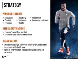 STRATEGY
PRODUCT FEATURES
NEEDS & MOTIVATIONS
BRAND VALUES
Innovation
Comfort
Precision
Reliability
Technique
Quality
Fashionable
Performance oriented
Athleticism, courage, teamwork, honor, victory, and all other
aspects correlated with sports
Spirit of determination, hip authenticity and playful self
awareness
Everyone’s an athlete, just do it
Greatness is not just for elite athletes
 