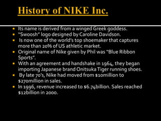 History of NIKE Inc.Its name is derived from a winged Greek goddess. “Swoosh” logo designed by Caroline Davidson. Is now one of the world’s top shoemaker that captures more than 20% of US athletic market.Original name of Nike given by Phil was “Blue Ribbon Sports”.With an agreement and handshake in 1964, they began importing Japanese brand Onitsuka Tiger running shoes. By late 70’s, Nike had moved from $10million to $270million in sales.In 1996, revenue increased to $6.74billion. Sales reached $12billion in 2000.