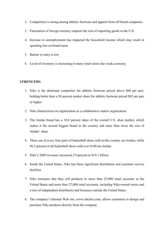 2. Competition is strong among athletic footwear and apparel from off brand companies
3. Fluctuation of foreign currency impacts the cost of importing goods to the U.S.
4. Increase in unemployment has impacted the household income which may result in
spending less on brand name
5. Barrier to entry is low
6. Level of inventory is increasing in many retail stores due weak economy
STRENGTHS:
1. Nike is the dominant competitor for athletic footwear priced above $60 per pair,
holding better than a 50 percent market share for athletic footwear priced $85 per pair
or higher
2. Nike characterizes its organization as a collaborative matrix organization
3. The Jordan brand has a 10.8 percent share of the overall U.S. shoe market, which
makes it the second biggest brand in the country and more than twice the size of
Adidas’ share
4. Three out of every four pairs of basketball shoes sold in this country are Jordan, while
86.5 percent of all basketball shoes sold over $100 are Jordan
5. Nike’s 2009 revenues increased 2.9 percent to $19.1 billion
6. Inside the United States, Nike has three significant distribution and customer service
facilities
7. Nike estimates that they sell products to more than 25,000 retail accounts in the
United States and more than 27,000 retail accounts, including Nike-owned stores and
a mix of independent distributors and licensees outside the United States
8. The company’s Internet Web site, www.nikebiz.com, allows customers to design and
purchase Nike products directly from the company
 