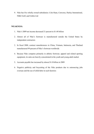 9. Nike has five wholly owned subsidiaries: Cole Haan, Converse, Hurley International,
NIKE Golf, and Umbro Ltd
WEAKNESS:
1. Nike’s 2009 net income decreased 21 percent to $1.48 billion
2. Almost all of Nike’s footwear is manufactured outside the United States by
independent contractors
3. In fiscal 2008, contract manufacturers in China, Vietnam, Indonesia, and Thailand
manufactured 99 percent of Nike’s footwear worldwide
4. Because Nike competes primarily in athletic footwear, apparel and related sporting
equipment, its sales are heavily concentrated in the youth and young adult market
5. Accounts payable has increased by almost $1.0 billion in 2009
6. Negative publicity and boycotting of the Nike products due to outsourcing jobs
overseas and the use of child labor in such factories
 