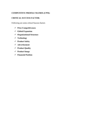 COMPETITIVE PROFILE MATRIX (CPM):
CRITICAL SUCCESS FACTOR:
Following are some critical Success factors
 Price Competitiveness
 Global Expansion
 Organizational Structure
 Technology
 Product Safety
 Advertisement
 Product Quality
 Product Image
 Financial Position
 