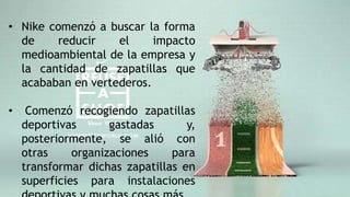 • Nike comenzó a buscar la forma
de reducir el impacto
medioambiental de la empresa y
la cantidad de zapatillas que
acababan en vertederos.
• Comenzó recogiendo zapatillas
deportivas gastadas y,
posteriormente, se alió con
otras organizaciones para
transformar dichas zapatillas en
superficies para instalaciones
 