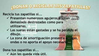 Recicla tus zapatillas si...
 Presentan numerosos agujeros o están
demasiado destrozadas como para
utilizarlas.
 Las suelas están gastadas y se ha perdido el
dibujo.
 La zona de amortiguación presenta arrugas,
ondas o no aporta el apoyo necesario.
Dona tus zapatillas si...
 Aún les queda vida útil.
 