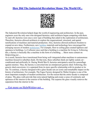 How Did The Industrial Revolution Shape The World Of...
The Industrial Revolution helped shape the world of engineering and architecture. In the past,
engineers were the only ones who designed factories; until architects began competing with them.
To start off, factories were once a new type of building that aided in the exploration of architecture.
Therefore, factories allowed architects to explore the organizational, structural, and spatial
ramifications of machines and material production. Also, factories allowed architects freedom to
expand on new ideas. Furthermore, new building materials and technology have encouraged the
emerging success of modern architecture. For example, floor to ceiling glass created lightness and
openness to buildings. Le Corbusier once said that a building is a machine for living in. Following
this, a factory is basically like a machine in the form of a building. ... Show more content on
Helpwriting.net ...
As a result, factories have transitioned from being well–integrated urban machines to autonomous
machines housed in suburban sheds. On that note, these suburban sheds are tightly sealed, air–
conditioned and artificially lit. During World War II, factories anticipated a need for camouflage
against enemies. Thus, the factory is converted into an omnipresent generic shed. Following, this
generic shed conversion; it is separated from its more specific relationship with its product or its
site. To continue, a factory designed with a glass facade sets an iconic and remarkable impact on the
history of architecture. For example, The Fagus Factory designed by Walter Gropius is one of the
most important examples of modern architecture. For the reason that the entire facade is composed
of glass. The glass walls provide that extra natural lighting and create a sense of continuity and
openness of the interior to the exterior of the building. The expanse the glass visually removes the
separation from the interior to the
... Get more on HelpWriting.net ...
 