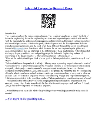 Industrial Engineering Research Paper
Introduction
This research is about the engineering profession. This research was chosen to clarify the field of
industrial engineering. Industrial engineering is a branch of engineering mechanical which deals
with the manufacturing and production processes, and inspection and testing of various products of
the industrial process and examine the quality of development and the development of different
manufacturing mechanisms, and the work of all these different things at the lowest possible cost.
Industrial Engineering and function as a link between the various engineering disciplines and
economic disciplines that are interested in the optimal use of these machines and reduce the cost of
the largest degree possible to run, and get biggest profit. Industrial Engineering and one of
importance in the development of ... Show more content on Helpwriting.net ...
What are the technical skills you think you are good at. What specialization you think they fit best?
Why?
Technical skills that I'm good at it is a Project Management is planning, organization and control of
various resources to ensure the success of the project on time and at the lowest cost while ensuring
the quality of the project. As the successful management of working on the success of some
companies to other companies. Also, data analysis is the process by which the data processing using
all roads, whether mathematical calculations or other process data analysis is important in all areas
and that skills for Industrial Engineers because they are doing projects and corporate management.
2.What are the technical skills you think you lack? What specialization you think they match? why?
Technical skills that I think I have lacked is the programming is instructions or commands to a
computer or any other device to deal with the data. that is multi–language, such as C and C + and
Java, it may not be important for Industrial Engineer.
3.What are the social skills that people say you are good at? Which specialization these skills are
needed
... Get more on HelpWriting.net ...
 