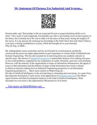 My Statement Of Purpose For Industrial And Systems...
Einstein aptly said, "Knowledge is like an ocean and I'm just a young lad picking shells on its
shore." On a scale of such magnitude, I'm probably one who is still trailing rivers on their journey to
the deltas, but I certainly have the zeal to make it to the abyss of that ocean, facing the toughest of
the waves. It is my passion for nurturing my knowledge in the field I know best and where I believe
I can leave a lasting contribution to society, which has brought me to your doorstep.
Why M. Eng. in ORIE...
My undergraduate course curriculum and my involvement in several projects outside the
coursework has given me ample opportunities to gain experience in various fields of Industrial and
Systems Engineering. This has also assisted me in narrowing down my academic interests to
specific areas. My interest in Industrial Engineering is particularly because of its striking relevance
to real world problems; supported by my competence to model, formulate, and solve such problems.
However, with the maturity of the organizations in terms of information infrastructure, the speed of
access to that information and the plethora of types of that information have led to a natural
evolution in decision making from an Industrial Engineering perspective to an Information
Engineering perspective. ... Show more content on Helpwriting.net ...
His idea of Artificial Intelligence as the next big thing is interesting and convincing. As a part of my
baccalaureate dissertation, I came across some applications of Operations Research like Multi–
Agent Systems and Data Envelopment Analysis in the field of Artificial Intelligence. What
fascinates me even more is the opportunities OR presents to AI to boost
... Get more on HelpWriting.net ...
 