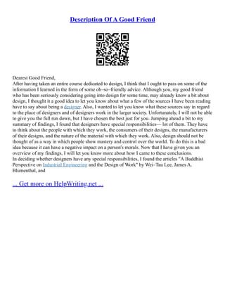 Description Of A Good Friend
Dearest Good Friend,
After having taken an entire course dedicated to design, I think that I ought to pass on some of the
information I learned in the form of some oh–so–friendly advice. Although you, my good friend
who has been seriously considering going into design for some time, may already know a bit about
design, I thought it a good idea to let you know about what a few of the sources I have been reading
have to say about being a designer. Also, I wanted to let you know what these sources say in regard
to the place of designers and of designers work in the larger society. Unfortunately, I will not be able
to give you the full run down, but I have chosen the best just for you. Jumping ahead a bit to my
summary of findings, I found that designers have special responsibilities–– lot of them. They have
to think about the people with which they work, the consumers of their designs, the manufacturers
of their designs, and the nature of the material with which they work. Also, design should not be
thought of as a way in which people show mastery and control over the world. To do this is a bad
idea because it can have a negative impact on a person's morals. Now that I have given you an
overview of my findings, I will let you know more about how I came to these conclusions.
In deciding whether designers have any special responsibilities, I found the articles "A Buddhist
Perspective on Industrial Engineering and the Design of Work" by Wei–Tau Lee, James A.
Blumenthal, and
... Get more on HelpWriting.net ...
 