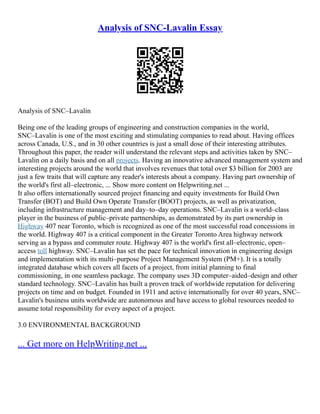 Analysis of SNC-Lavalin Essay
Analysis of SNC–Lavalin
Being one of the leading groups of engineering and construction companies in the world,
SNC–Lavalin is one of the most exciting and stimulating companies to read about. Having offices
across Canada, U.S., and in 30 other countries is just a small dose of their interesting attributes.
Throughout this paper, the reader will understand the relevant steps and activities taken by SNC–
Lavalin on a daily basis and on all projects. Having an innovative advanced management system and
interesting projects around the world that involves revenues that total over $3 billion for 2003 are
just a few traits that will capture any reader's interests about a company. Having part ownership of
the world's first all–electronic, ... Show more content on Helpwriting.net ...
It also offers internationally sourced project financing and equity investments for Build Own
Transfer (BOT) and Build Own Operate Transfer (BOOT) projects, as well as privatization,
including infrastructure management and day–to–day operations. SNC–Lavalin is a world–class
player in the business of public–private partnerships, as demonstrated by its part ownership in
Highway 407 near Toronto, which is recognized as one of the most successful road concessions in
the world. Highway 407 is a critical component in the Greater Toronto Area highway network
serving as a bypass and commuter route. Highway 407 is the world's first all–electronic, open–
access toll highway. SNC–Lavalin has set the pace for technical innovation in engineering design
and implementation with its multi–purpose Project Management System (PM+). It is a totally
integrated database which covers all facets of a project, from initial planning to final
commissioning, in one seamless package. The company uses 3D computer–aided–design and other
standard technology. SNC–Lavalin has built a proven track of worldwide reputation for delivering
projects on time and on budget. Founded in 1911 and active internationally for over 40 years, SNC–
Lavalin's business units worldwide are autonomous and have access to global resources needed to
assume total responsibility for every aspect of a project.
3.0 ENVIRONMENTAL BACKGROUND
... Get more on HelpWriting.net ...
 
