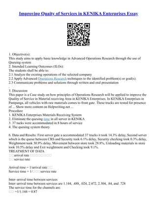 Improving Quaity of Services in KENIKA Enterprises Essay
1. Objective(s):
This study aims to apply basic knowledge in Advanced Operations Research through the use of
Queuing system
2. Intended Learning Outcomes (ILOs):
The students shall be able to:
2.1 Analyze the existing operations of the selected company
2.2 Apply Advanced Operations Research techniques to the identified problem(s) or goal(s).
2.3 Communicate problems and solutions through written and oral presentation
.
3. Discussion
This paper is a Case study on how principles of Operations Research will be applied to improve the
Quality of Service in Material receiving Area in KENIKA Enterprises. In KENIKA Enterprises in
Pampanga, all vehicles with raw materials comes to front gate. These trucks are tested for presence
of ... Show more content on Helpwriting.net ...
Procedure
1. KENIKA Enterprises Materials Receiving System
2. Eliminate the queuing time in all server in KENIKA
3. 37 tucks were accommodated in 8 hours of service
4. The queuing system theory
6. Data and Results: First server gate a accommodated 37 trucks it took 14.3% delay, Second server
which is the queue between CRS and Security took 6.1% delay, Security checking took 0.3% delay,
Weightment took 30.9% delay, Movement between store took 28.8%, Unloading materials in store
took 10.5% delay and Exit weightment and Checking took 9.1%.
TREATMENT OF DATA
arrival rate 
service rate
Arrival time = 1/arrival rate
Service time = 1/service rate
Inter–arrival time between services
Inter–arrival time between services are 1.144, .488, .024, 2.472, 2.304, .84, and .728
The service time for the channels are:
 =1/1.144 = 0.87
 
