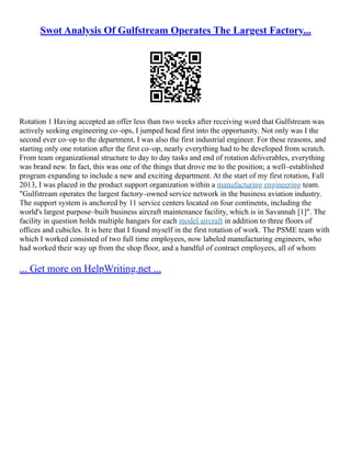 Swot Analysis Of Gulfstream Operates The Largest Factory...
Rotation 1 Having accepted an offer less than two weeks after receiving word that Gulfstream was
actively seeking engineering co–ops, I jumped head first into the opportunity. Not only was I the
second ever co–op to the department, I was also the first industrial engineer. For these reasons, and
starting only one rotation after the first co–op, nearly everything had to be developed from scratch.
From team organizational structure to day to day tasks and end of rotation deliverables, everything
was brand new. In fact, this was one of the things that drove me to the position; a well–established
program expanding to include a new and exciting department. At the start of my first rotation, Fall
2013, I was placed in the product support organization within a manufacturing engineering team.
"Gulfstream operates the largest factory–owned service network in the business aviation industry.
The support system is anchored by 11 service centers located on four continents, including the
world's largest purpose–built business aircraft maintenance facility, which is in Savannah [1]". The
facility in question holds multiple hangars for each model aircraft in addition to three floors of
offices and cubicles. It is here that I found myself in the first rotation of work. The PSME team with
which I worked consisted of two full time employees, now labeled manufacturing engineers, who
had worked their way up from the shop floor, and a handful of contract employees, all of whom
... Get more on HelpWriting.net ...
 