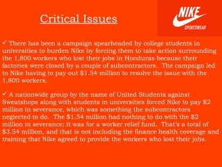 Critical Issues There has been a campaign spearheaded by college students in universities to burden Nike by forcing them to take action surrounding the 1,800 workers who lost their jobs in Honduras because their factories were closed by a couple of subcontractors.  The campaign led to Nike having to pay out $1.54 million to resolve the issue with the 1,800 workers.   A nationwide group by the name of United Students against Sweatshops along with students in universities forced Nike to pay $2 million in severance, which was something the subcontractors neglected to do.  The $1.54 million had nothing to do with the $2 million in severance; it was for a worker relief fund.  That’s a total of $3.54 million, and that is not including the finance health coverage and training that Nike agreed to provide the workers who lost their jobs.   