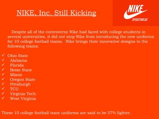 NIKE, Inc. Still Kicking Despite all of the controversy Nike had faced with college students in several universities, it did not stop Nike from introducing the new uniforms for 10 college football teams.  Nike brings their innovative designs to the following teams: Ohio State Alabama Florida Boise State Miami Oregon State Pittsburgh TCU Virginia Tech West Virginia   These 10 college football team uniforms are said to be 37% lighter.   