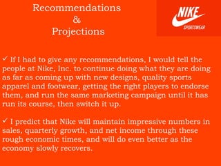 Recommendations  &  Projections If I had to give any recommendations, I would tell the people at Nike, Inc. to continue doing what they are doing as far as coming up with new designs, quality sports apparel and footwear, getting the right players to endorse them, and run the same marketing campaign until it has run its course, then switch it up.  I predict that Nike will maintain impressive numbers in sales, quarterly growth, and net income through these rough economic times, and will do even better as the economy slowly recovers.   