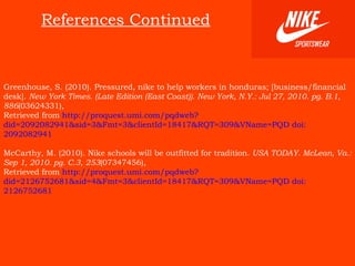 References Continued Greenhouse, S. (2010). Pressured, nike to help workers in honduras; [business/financial desk].  New York Times. (Late Edition (East Coast)). New York, N.Y.: Jul 27, 2010. pg. B.1 ,  886 (03624331),  Retrieved from   http://proquest.umi.com/pqdweb?did=2092082941&sid=3&Fmt=3&clientId=18417&RQT=309&VName=PQD doi: 2092082941 McCarthy, M. (2010). Nike schools will be outfitted for tradition.  USA TODAY. McLean, Va.: Sep 1, 2010. pg. C.3 ,  253 (07347456),  Retrieved from   http://proquest.umi.com/pqdweb?did=2126752681&sid=4&Fmt=3&clientId=18417&RQT=309&VName=PQD doi: 2126752681   