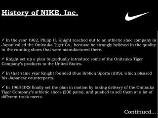In the year 1962, Philip H. Knight reached out to an athletic shoe company in Japan called the Onitsuka Tiger Co., because he strongly believed in the quality in the running shoes that were manufactured there.   Knight set up a plan to gradually introduce some of the Onitsuka Tiger Company’s products to the United States. In that same year Knight founded Blue Ribbon Sports (BRS), which pleased his Japanese counterparts.   In 1963 BRS finally set the plan in motion by taking delivery of the Onitsuka Tiger Company’s athletic shoes (200 pairs), and pushed to sell them at a lot of different track meets.   Continued… History of NIKE, Inc. 