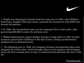 Knight was laboring by himself until the next year in 1964, when William Bowerman, Knight’s old track coach, matched his investment with $500 and became his partner.   In 1966, the two partners open up the company’s first retail outlet, after generating $20,000 in sales the previous year.   William Bowerman’s unique designs became a huge seller in 1967 as their business spread from California to the East Coast, setting up distribution headquarters in Massachusetts. The following year in 1968, the company becomes incorporated when they designed the Cortez shoe, which brought about much progress with bringing about the first running shoe to have a cushioned mid-sole from the heel to the toe.   Continued… 