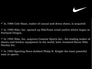 In 1988 Cole Haan, maker of casual and dress shoes, is acquired. In 1990 Nike, Inc.  opened up NikeTown retail outlets which began in Portland Oregon. In 1994 Nike, Inc. acquires Canstar Sports Inc., the leading maker of skates and hockey equipment in the world, later renamed Bauer Nike Hockey Inc. In 1993 Sporting News dubbed Philip H. Knight the most powerful man in sports.   