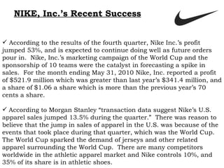 NIKE, Inc.’s Recent Success According to the results of the fourth quarter, Nike Inc.’s profit jumped 53%, and is expected to continue doing well as future orders pour in.  Nike, Inc.’s marketing campaign of the World Cup and the sponsorship of 10 teams were the catalyst in forecasting a spike in sales.  For the month ending May 31, 2010 Nike, Inc. reported a profit of $521.9 million which was greater than last year’s $341.4 million, and a share of $1.06 a share which is more than the previous year’s 70 cents a share.   According to Morgan Stanley “transaction data suggest Nike’s U.S. apparel sales jumped 13.5% during the quarter.”  There was reason to believe that the jump in sales of apparel in the U.S. was because of the events that took place during that quarter, which was the World Cup.  The World Cup sparked the demand of jerseys and other related apparel surrounding the World Cup.  There are many competitors worldwide in the athletic apparel market and Nike controls 10%, and 35% of its share is in athletic shoes.   