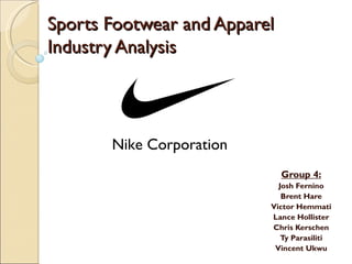 Sports Footwear and Apparel
Industry Analysis




       Nike Corporation
                              Group 4:
                            Josh Fernino
                             Brent Hare
                          Victor Hemmati
                          Lance Hollister
                          Chris Kerschen
                             Ty Parasiliti
                           Vincent Ukwu
 