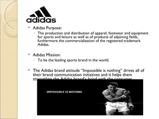    Adidas Purpose:
    ◦ The production and distribution of apparel, footwear and equipment
      for sports and leisure as well as of products of adjoining fields,
      furthermore the commercialization of the registered trademark
      Adidas.

   Adidas Mission:
    ◦ To be the leading sports brand in the world.

   The Adidas brand attitude “Impossible is nothing” drives all of
    their brand communication initiatives and it helps them
    strengthen the Adidas brand’s bond with the consumer.
 