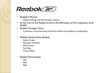    Reebok’s Mission:
    ◦ Always challenge and lead through creativity.
 At the core of the Reebok brand is the affirmation of the uniqueness of all
  people.
 Reebok Strategic Focus:
    ◦ to become a consumer-driven brand that reflects the emphasis on individuality.

   Athletes Endorsed by Reebok:
    ◦   Sidney Crosby
    ◦   Alexander Ovechkin
    ◦   Allen Iverson
    ◦   Yao Ming
    ◦   Thierry Henry

   Reebok Partnerships:
    ◦ NFL
    ◦ NHL
    ◦ MLB
 