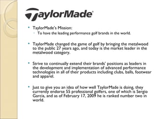    TaylorMade’s Mission:
    ◦ To have the leading performance golf brands in the world.

   TaylorMade changed the game of golf by bringing the metalwood
    to the public 27 years ago, and today is the market leader in the
    metalwood category.

   Strive to continually extend their brands’ positions as leaders in
    the development and implementation of advanced performance
    technologies in all of their products including clubs, balls, footwear
    and apparel.

   Just to give you an idea of how well TaylorMade is doing, they
    currently endorse 55 professional golfers, one of which is Sergio
    Garcia, and as of February 17, 2009 he is ranked number two in
    world.
 