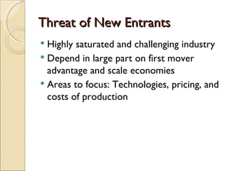Threat of New Entrants
 Highly saturated and challenging industry
 Depend in large part on first mover
  advantage and scale economies
 Areas to focus: Technologies, pricing, and
  costs of production
 