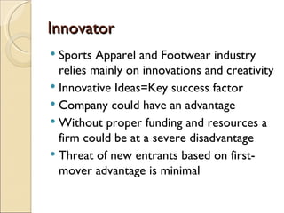 Innovator
 Sports Apparel and Footwear industry
  relies mainly on innovations and creativity
 Innovative Ideas=Key success factor
 Company could have an advantage
 Without proper funding and resources a
  firm could be at a severe disadvantage
 Threat of new entrants based on first-
  mover advantage is minimal
 
