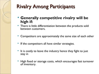 Rivalry Among Participants
   Generally competitive rivalry will be
    high if:
   There is little differentiation between the products sold
    between customers.

   Competitors are approximately the same size of each other

   If the competitors all have similar strategies.

   It is costly to leave the industry hence they fight to just
    stay in

   High fixed or storage costs, which encourages fast turnover
    of inventory.
 