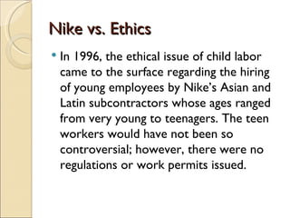 Nike vs. Ethics
   In 1996, the ethical issue of child labor
    came to the surface regarding the hiring
    of young employees by Nike’s Asian and
    Latin subcontractors whose ages ranged
    from very young to teenagers. The teen
    workers would have not been so
    controversial; however, there were no
    regulations or work permits issued.
 