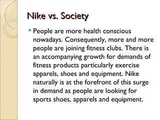 Nike vs. Society
   People are more health conscious
    nowadays. Consequently, more and more
    people are joining fitness clubs. There is
    an accompanying growth for demands of
    fitness products particularly exercise
    apparels, shoes and equipment. Nike
    naturally is at the forefront of this surge
    in demand as people are looking for
    sports shoes, apparels and equipment.
 