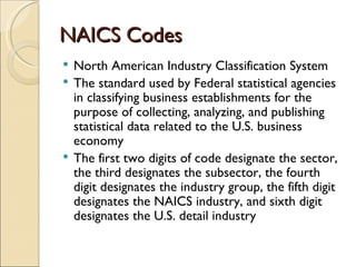 NAICS Codes
 North American Industry Classification System
 The standard used by Federal statistical agencies
  in classifying business establishments for the
  purpose of collecting, analyzing, and publishing
  statistical data related to the U.S. business
  economy
 The first two digits of code designate the sector,
  the third designates the subsector, the fourth
  digit designates the industry group, the fifth digit
  designates the NAICS industry, and sixth digit
  designates the U.S. detail industry
 