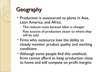 Geography
   Production is outsourced to plants in Asia,
    Latin America, and Africa
    ◦ This reduces costs because labor is cheaper
    ◦ Puts sources of production closer to where they
      will be sold
 Firms who outsource lose the ability to
  closely monitor product quality and working
  conditions
 Although some people find this unethical,
  firms cannot afford to keep production close
  to home and still compete on profit margins
 