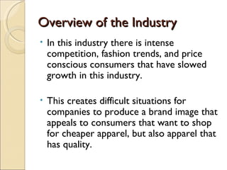 Overview of the Industry
•   In this industry there is intense
    competition, fashion trends, and price
    conscious consumers that have slowed
    growth in this industry.

•   This creates difficult situations for
    companies to produce a brand image that
    appeals to consumers that want to shop
    for cheaper apparel, but also apparel that
    has quality.
 