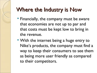 Where the Industry is Now
 Financially, the company must be aware
  that economies are not up to par and
  that costs must be kept low to bring in
  the revenue.
 With the internet being a huge entry to
  Nike’s products, the company must find a
  way to keep their consumers to see them
  as being more user friendly as compared
  to their competitors.
 
