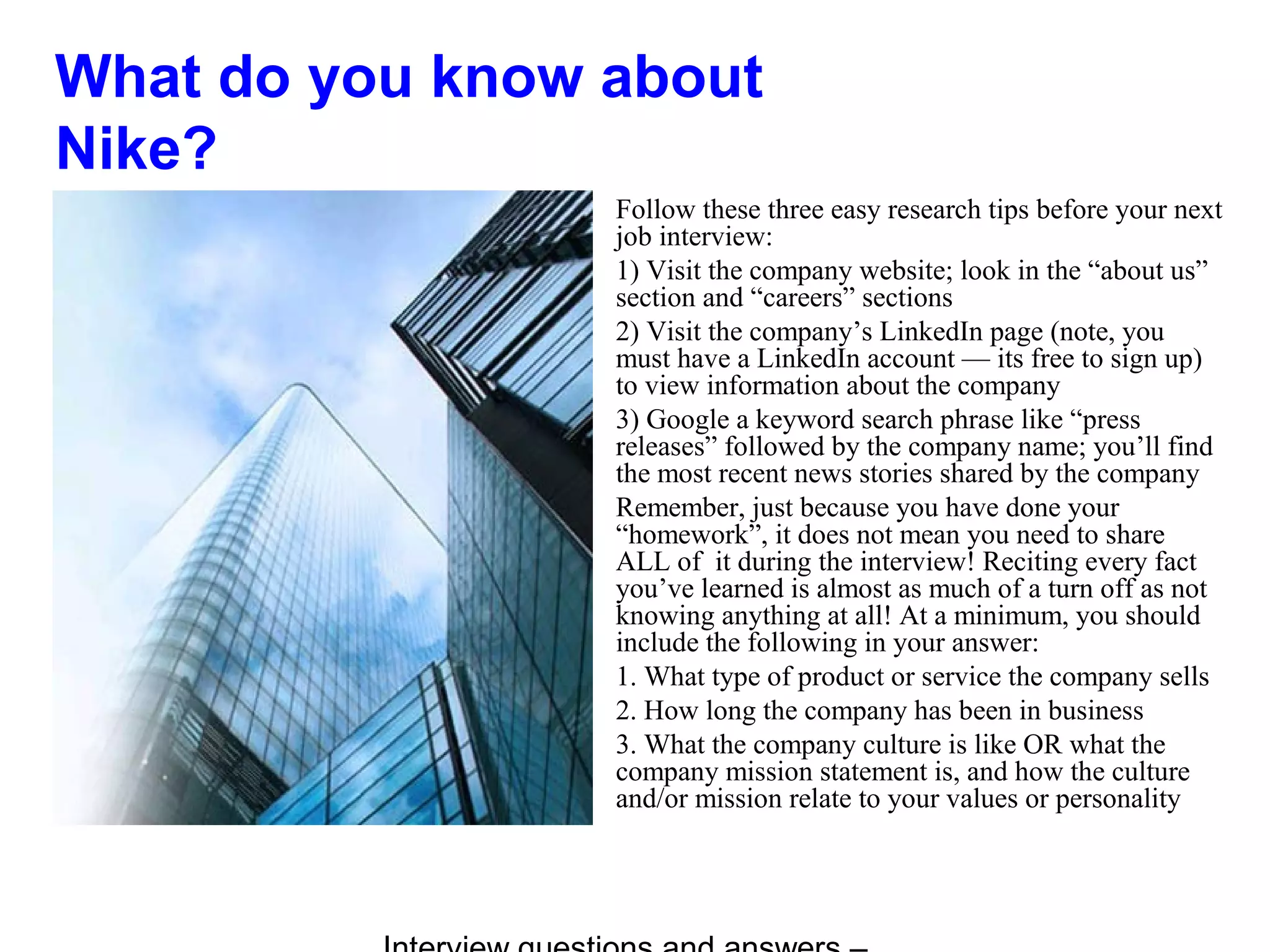 What do you know about
Nike?
Follow these three easy research tips before your next
job interview:
1) Visit the company website; look in the “about us”
section and “careers” sections
2) Visit the company’s LinkedIn page (note, you
must have a LinkedIn account — its free to sign up)
to view information about the company
3) Google a keyword search phrase like “press
releases” followed by the company name; you’ll find
the most recent news stories shared by the company
Remember, just because you have done your
“homework”, it does not mean you need to share
ALL of it during the interview! Reciting every fact
you’ve learned is almost as much of a turn off as not
knowing anything at all! At a minimum, you should
include the following in your answer:
1. What type of product or service the company sells
2. How long the company has been in business
3. What the company culture is like OR what the
company mission statement is, and how the culture
and/or mission relate to your values or personality
 