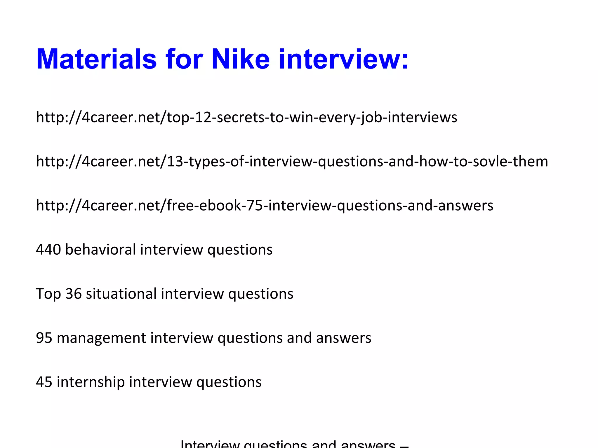 Materials for Nike interview:
http://4career.net/top-12-secrets-to-win-every-job-interviews
http://4career.net/13-types-of-interview-questions-and-how-to-sovle-them
http://4career.net/free-ebook-75-interview-questions-and-answers
440 behavioral interview questions
Top 36 situational interview questions
95 management interview questions and answers
45 internship interview questions
 