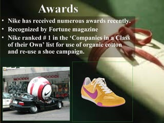 • Nike has received numerous awards recently.
• Recognized by Fortune magazine
• Nike ranked # 1 in the ‘Companies in a Class
of their Own’ list for use of organic cotton
and re-use a shoe campaign.
 