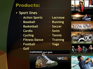Products:
• Sport lines
– Action Sports
– Baseball
– Basketball
– Cardio
– Cycling
– Fitness Dance
– Football
– Golf
– Lacrosse
– Running
– Soccer
– Swim
– Tennis
– Training
– Yoga
 