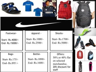 Footwear- Apparel -
Start- Rs.1000/-
End- Rs.2500/-
Start- Rs.4000/-
End- Rs.15000/-
Bags- Bottle-
Shocks-
Offers:
Start- Rs.1700/-
End- Rs.5000/-
Start- Rs.175/-
End- Rs.895 /-
Start- Rs.1090/-
End- Rs.1600/-
50% or 40% flat
on selected
merchandise,
20% discount for
staff
 