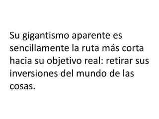 Su gigantismo aparente es
sencillamente la ruta más corta
hacia su objetivo real: retirar sus
inversiones del mundo de las
cosas.

 