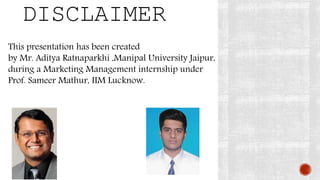 DISCLAIMER
This presentation has been created
by Mr. Aditya Ratnaparkhi ,Manipal University Jaipur,
during a Marketing Management internship under
Prof. Sameer Mathur, IIM Lucknow.
 