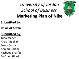 University of Jordan
School of Business
Marketing Plan of Nike
Submitted to:
Dr. Ali Al-Alwan
Submitted by:
Tuqa Afaneh
Anas Abdallah
Suzan Sarhan
Ahmad Horani
Rasheed Sharfat
Mo’men Hijazi
 