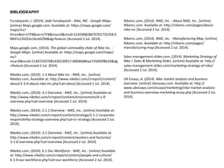 BIBLIOGRAPHY 
Furubayashi, 
J. 
(2014). 
Jade 
Furubayashi 
-­‐ 
Nike, 
INC 
-­‐ 
Google 
Maps. 
[online] 
Maps.google.com. 
Available 
at: 
hfps://maps.google.com/ 
maps/ms? 
hl=en&ie=UTF8&oe=UTF8&msa=0&msid=214590828070701732358.0 
0047a15fd32e16ce629b&dg=feature 
[Accessed 
2 
Jul. 
2014]. 
Maps.google.com, 
(2014). 
The 
global 
commodity 
chain 
of 
Nike 
Inc. 
-­‐ 
Google 
Maps. 
[online] 
Available 
at: 
hfps://maps.google.com/maps/ 
ms? 
msa=0&msid=214072597081436239917.0004b08baa735045f8b29&dg 
=feature 
[Accessed 
2 
Jul. 
2014]. 
Nikebiz.com, 
(2014). 
1.3 
About 
Nike 
Inc 
-­‐ 
NIKE, 
Inc.. 
[online] 
Nikebiz.com. 
Available 
at: 
hfp://www.nikebiz.com/crreport/content/ 
about/1-­‐3-­‐0-­‐about-­‐nike-­‐inc.php?cat=about 
[Accessed 
2 
Jul. 
2014]. 
Nikebiz.com, 
(2014). 
4.1 
Overview 
-­‐ 
NIKE, 
Inc.. 
[online] 
Available 
at: 
hfp://www.nikebiz.com/crreport/content/environment/4-­‐1-­‐0-­‐ 
overview.php?cat=overview 
[Accessed 
2 
Jul. 
2014]. 
Nikebiz.com, 
(2014). 
2.1.1 
Overview 
-­‐ 
NIKE, 
Inc.. 
[online] 
Available 
at: 
hfp://www.nikebiz.com/crreport/content/strategy/2-­‐1-­‐1-­‐corporate-­‐ 
responsibility-­‐strategy-­‐overview.php?cat=cr-­‐strategy 
[Accessed 
2 
Jul. 
2014]. 
Nikebiz.com, 
(2014). 
3.1 
Overview 
-­‐ 
NIKE, 
Inc.. 
[online] 
Available 
at: 
hfp://www.nikebiz.com/crreport/content/workers-­‐and-­‐factories/ 
3-­‐1-­‐0-­‐overview.php?cat=overview 
[Accessed 
2 
Jul. 
2014]. 
Nikebiz.com, 
(2014). 
6.1 
Our 
Workforce 
-­‐ 
NIKE, 
Inc.. 
[online] 
Available 
at: 
hfp://www.nikebiz.com/crreport/content/people-­‐and-­‐culture/ 
6-­‐1-­‐0-­‐our-­‐workforce.php?cat=our-­‐workforce 
[Accessed 
2 
Jul. 
2014]. 
Nikeinc.com, 
(2014). 
NIKE, 
Inc. 
-­‐ 
About 
NIKE, 
Inc.. 
[online] 
Nikeinc.com. 
Available 
at: 
hfp://nikeinc.com/pages/about-­‐ 
nike-­‐inc 
[Accessed 
2 
Jul. 
2014]. 
Nikeinc.com, 
(2014). 
NIKE, 
Inc. 
-­‐ 
Manufacturing 
Map. 
[online] 
Nikeinc.com. 
Available 
at: 
hfp://nikeinc.com/pages/ 
manufacturing-­‐map 
[Accessed 
2 
Jul. 
2014]. 
Sales-­‐management-­‐slides.com, 
(2014). 
MarkeMng 
Strategy 
of 
Nike 
| 
Sales 
& 
MarkeMng 
Slides. 
[online] 
Available 
at: 
hfp:// 
sales-­‐management-­‐slides.com/marke5ng-­‐strategy-­‐of-­‐nike/ 
[Accessed 
2 
Jul. 
2014]. 
UK 
Essays, 
A. 
(2014). 
Nike 
market 
analysis 
and 
business 
overview. 
[online] 
Ukessays.com. 
Available 
at: 
hfp:// 
www.ukessays.com/essays/marke5ng/nike-­‐market-­‐analysis-­‐ 
and-­‐business-­‐overview-­‐marke5ng-­‐essay.php 
[Accessed 
2 
Jul. 
2014]. 
 