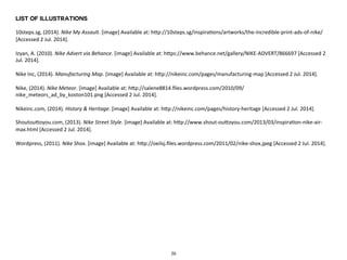 List of Illustrations 
10steps.sg, 
(2014). 
Nike 
My 
Assault. 
[image] 
Available 
at: 
hfp://10steps.sg/inspira5ons/artworks/the-­‐incredible-­‐print-­‐ads-­‐of-­‐nike/ 
[Accessed 
2 
Jul. 
2014]. 
Izyan, 
A. 
(2010). 
Nike 
Advert 
via 
Behance. 
[image] 
Available 
at: 
hfps://www.behance.net/gallery/NIKE-­‐ADVERT/866697 
[Accessed 
2 
Jul. 
2014]. 
Nike 
Inc, 
(2014). 
Manufacturing 
Map. 
[image] 
Available 
at: 
hfp://nikeinc.com/pages/manufacturing-­‐map 
[Accessed 
2 
Jul. 
2014]. 
Nike, 
(2014). 
Nike 
Meteor. 
[image] 
Available 
at: 
hfp://salene8814.files.wordpress.com/2010/09/ 
nike_meteors_ad_by_koston101.png 
[Accessed 
2 
Jul. 
2014]. 
Nikeinc.com, 
(2014). 
History 
& 
Heritage. 
[image] 
Available 
at: 
hfp://nikeinc.com/pages/history-­‐heritage 
[Accessed 
2 
Jul. 
2014]. 
Shoutoufoyou.com, 
(2013). 
Nike 
Street 
Style. 
[image] 
Available 
at: 
hfp://www.shout-­‐oufoyou.com/2013/03/inspira5on-­‐nike-­‐air-­‐ 
max.html 
[Accessed 
2 
Jul. 
2014]. 
Wordpress, 
(2011). 
Nike 
Shox. 
[image] 
Available 
at: 
hfp://oeilsj.files.wordpress.com/2011/02/nike-­‐shox.jpeg 
[Accessed 
2 
Jul. 
2014]. 
26 
